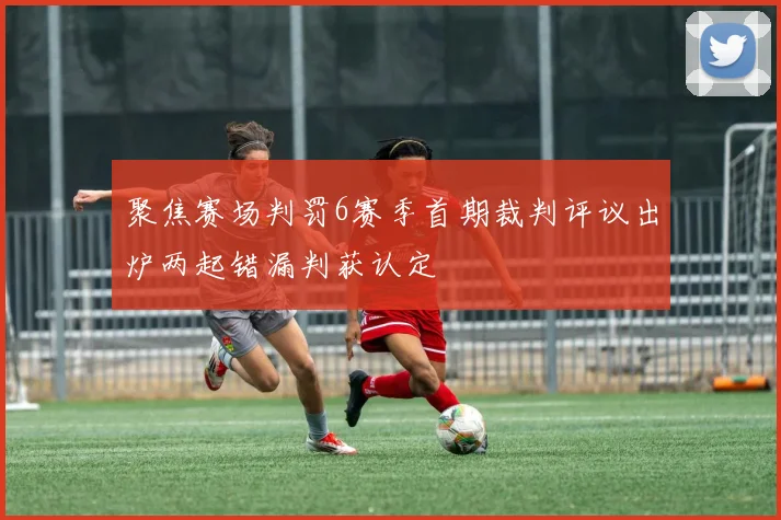 聚焦赛场判罚6赛季首期裁判评议出炉两起错漏判获认定